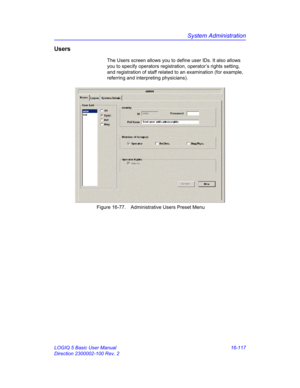 Page 777System Administration
LOGIQ 5 Basic User Manual 16-117
Direction 2300002-100 Rev. 2
Users
The Users screen allows you to define user IDs. It also allows 
you to specify operators registration, operator’s rights setting, 
and registration of staff related to an examination (for example, 
referring and interpreting physicians).
 Figure 16-77. Administrative Users Preset Menu  