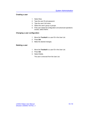 Page 779System Administration
LOGIQ 5 Basic User Manual 16-119
Direction 2300002-100 Rev. 2
Creating a user
1. Select New.
2.  Type the user ID and password.
3.  Type the user’s full name.
4.  Select the user’s group or groups.
5.  If the user needs full configuration and advanced operations 
access, select Admin.
Changing a user configuration
1. Move the Trackball to a user ID in the User List.
2. Press Set.
3.  Make the desired changes.
Deleting a user
1. Move the Trackball to a user ID in the User List.
2....