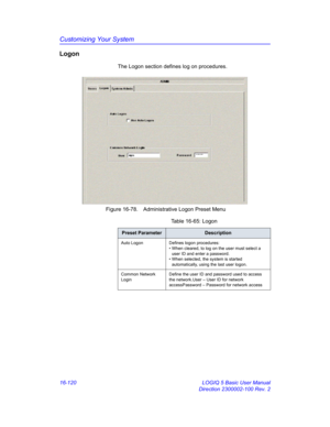 Page 780Customizing Your System
16-120 LOGIQ 5 Basic User Manual
Direction 2300002-100 Rev. 2
Logon
The Logon section defines log on procedures.
 Figure 16-78. Administrative Logon Preset Menu 
Table 16-65: Logon
Preset ParameterDescription
Auto Logon Defines logon procedures:
• When cleared, to log on the user must select a 
user ID and enter a password.
• When selected, the system is started 
automatically, using the last user logon.
Common Network 
LoginDefine the user ID and password used to access 
the...