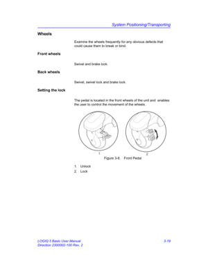 Page 79System Positioning/Transporting
LOGIQ 5 Basic User Manual 3-19
Direction 2300002-100 Rev. 2
Wheels
Examine the wheels frequently for any obvious defects that 
could cause them to break or bind. 
Front wheels
Swivel and brake lock.
Back wheels
Swivel, swivel lock and brake lock.
Setting the lock
The pedal is located in the front wheels of the unit and  enables 
the user to control the movement of the wheels.
 Figure 3-8. Front Pedal
1. Unlock
2. Lock
1
2 