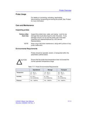 Page 793Probe Overview
LOGIQ 5 Basic User Manual 17-11
Direction 2300002-100 Rev. 2
Probe Usage
For details on connecting, activating, deactivating, 
disconnecting, transporting and storing the probes, See ‘Probes’ 
for more information.
Care and Maintenance
Inspecting probes
Perform After
Each UseInspect the probes lens, cable, and casing.  Look for any 
damage that would allow liquid to enter the probe.  If any 
damage is found, do not use the probe until it has been 
inspected and repaired/replaced by a GE...