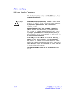 Page 796Probes and Biopsy
17-14 LOGIQ 5 Basic User Manual
Direction 2300002-100 Rev. 2
E8C Probe Handling Precautions
If the sterilization solution comes out of the E8C probe, please 
follow the cautions below.
CAUTIONSterilant Exposure to Patient (e.g., Cidex)—Contact with a 
sterilant to the patient’s skin or mucous membrane may cause 
an inflammation. If this happens, refer to the sterilant’s 
instruction manual.
Sterilant Exposure from Probe Handle to Patient (e.g., 
Cidex)—DO NOT allow the sterilant to...