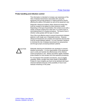 Page 797Probe Overview
LOGIQ 5 Basic User Manual 17-15
Direction 2300002-100 Rev. 2
Probe handling and infection control
This information is intended to increase user awareness of the 
risks of disease transmission associated with using this 
equipment and provide guidance in making decisions directly 
affecting the safety of the patient as well as the equipment user.
Diagnostic ultrasound systems utilize ultrasound energy that 
must be coupled to the patient by direct physical contact.  
Depending on the type...