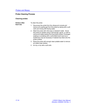 Page 798Probes and Biopsy
17-16 LOGIQ 5 Basic User Manual
Direction 2300002-100 Rev. 2
Probe Cleaning Process
Cleaning probes
Perform After 
Each UseTo clean the probe:
1.  Disconnect the probe from the ultrasound console and 
remove all coupling gel from the probe by wiping with a soft 
cloth and rinsing with flowing water. 
2.  Wash the probe with mild soap in lukewarm water.  Scrub 
the probe as needed using a soft sponge, gauze, or cloth to 
remove all visible residue from the probe surface. Prolonged...