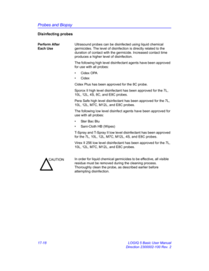 Page 800Probes and Biopsy
17-18 LOGIQ 5 Basic User Manual
Direction 2300002-100 Rev. 2
Disinfecting probes
Perform After 
Each UseUltrasound probes can be disinfected using liquid chemical 
germicides. The level of disinfection is directly related to the 
duration of contact with the germicide. Increased contact time 
produces a higher level of disinfection.
The following high level disinfectant agents have been approved 
for use with all probes:
• Cidex OPA
• Cidex
Cidex Plus has been approved for the 8C...