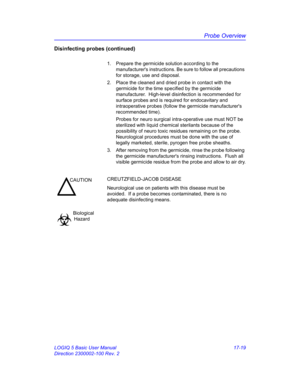 Page 801Probe Overview
LOGIQ 5 Basic User Manual 17-19
Direction 2300002-100 Rev. 2
Disinfecting probes (continued)
1.  Prepare the germicide solution according to the 
manufacturers instructions. Be sure to follow all precautions 
for storage, use and disposal.
2.  Place the cleaned and dried probe in contact with the 
germicide for the time specified by the germicide 
manufacturer.  High-level disinfection is recommended for 
surface probes and is required for endocavitary and 
intraoperative probes (follow...