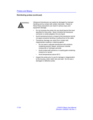 Page 802Probes and Biopsy
17-20 LOGIQ 5 Basic User Manual
Direction 2300002-100 Rev. 2
Disinfecting probes (continued)
WARNINGUltrasound transducers can easily be damaged by improper 
handling and by contact with certain chemicals.  Failure to 
follow these precautions can result in serious injury and 
equipment damage.
•  Do not immerse the probe into any liquid beyond the level 
specified for that probe.  Never immerse the transducer 
connector or probe adapters into any liquid.
•  Avoid mechanical shock or...