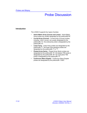 Page 804Probes and Biopsy
17-22 LOGIQ 5 Basic User Manual
Direction 2300002-100 Rev. 2
Probe Discussion
Introduction
The LOGIQ 5 supports four types of probes: 
• Active Matrix Array (Convex and Linear).  Active Matrix 
Array probes are usually designated by the prefix/suffixM.
• Curved Array (Convex).  Curved Array (Convex) probes, 
including `micro convex, are usually designated by the 
prefix/suffix C; the endocavity probe is designated by the 
prefix/suffix E.
• Linear Array.  Linear Array probes are...