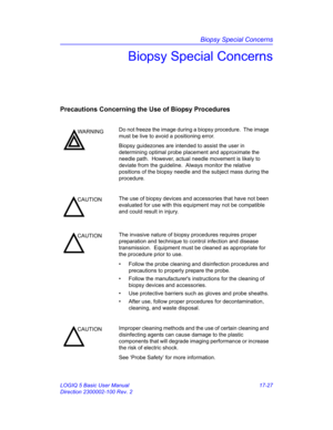 Page 809Biopsy Special Concerns
LOGIQ 5 Basic User Manual 17-27
Direction 2300002-100 Rev. 2
Biopsy Special Concerns
Precautions Concerning the Use of Biopsy Procedures
WARNINGDo not freeze the image during a biopsy procedure.  The image 
must be live to avoid a positioning error.
Biopsy guidezones are intended to assist the user in 
determining optimal probe placement and approximate the 
needle path.  However, actual needle movement is likely to 
deviate from the guideline.  Always monitor the relative...