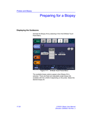 Page 810Probes and Biopsy
17-28 LOGIQ 5 Basic User Manual
Direction 2300002-100 Rev. 2
Preparing for a Biopsy
Displaying the Guidezone
Activate the Biopsy Kit by selecting it from the B-Mode Touch 
Panel Menu.
 Figure 17-7. B-Mode Touch Panel Menu
The available biopsy options appear when Biopsy Kit is 
selected. There are fixed and adjustable angle biopsy kits 
available with the LOGIQ 5 depending on the probe. Select the 
desired biopsy kit.  