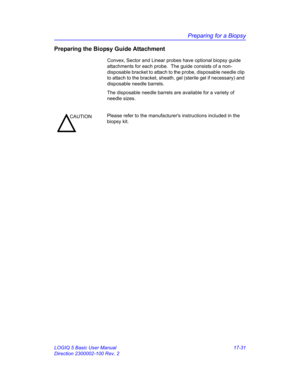 Page 813Preparing for a Biopsy
LOGIQ 5 Basic User Manual 17-31
Direction 2300002-100 Rev. 2
Preparing the Biopsy Guide Attachment
Convex, Sector and Linear probes have optional biopsy guide 
attachments for each probe.  The guide consists of a non-
disposable bracket to attach to the probe, disposable needle clip 
to attach to the bracket, sheath, gel (sterile gel if necessary) and 
disposable needle barrels.
The disposable needle barrels are available for a variety of 
needle sizes.
CAUTIONPlease refer to the...