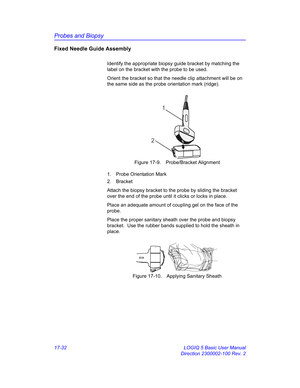 Page 814Probes and Biopsy
17-32 LOGIQ 5 Basic User Manual
Direction 2300002-100 Rev. 2
Fixed Needle Guide Assembly
Identify the appropriate biopsy guide bracket by matching the 
label on the bracket with the probe to be used.
Orient the bracket so that the needle clip attachment will be on 
the same side as the probe orientation mark (ridge).
 Figure 17-9. Probe/Bracket Alignment
1. Probe Orientation Mark
2. Bracket
Attach the biopsy bracket to the probe by sliding the bracket 
over the end of the probe until it...