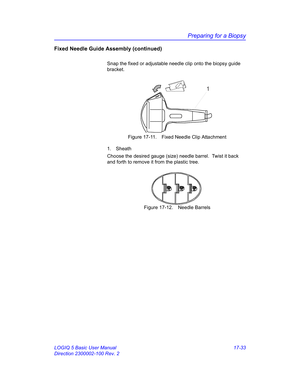 Page 815Preparing for a Biopsy
LOGIQ 5 Basic User Manual 17-33
Direction 2300002-100 Rev. 2
Fixed Needle Guide Assembly (continued)
Snap the fixed or adjustable needle clip onto the biopsy guide 
bracket.
 Figure 17-11. Fixed Needle Clip Attachment
1. Sheath
Choose the desired gauge (size) needle barrel.  Twist it back 
and forth to remove it from the plastic tree.
 Figure 17-12. Needle Barrels
1 