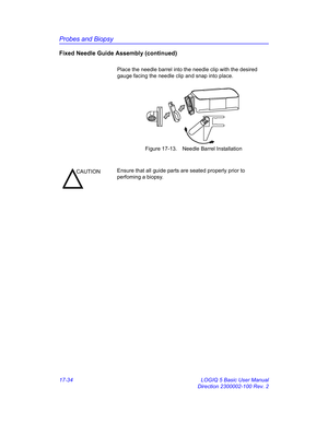 Page 816Probes and Biopsy
17-34 LOGIQ 5 Basic User Manual
Direction 2300002-100 Rev. 2
Fixed Needle Guide Assembly (continued)
Place the needle barrel into the needle clip with the desired 
gauge facing the needle clip and snap into place.
 Figure 17-13. Needle Barrel Installation
CAUTIONEnsure that all guide parts are seated properly prior to 
perfoming a biopsy. 