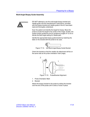 Page 817Preparing for a Biopsy
LOGIQ 5 Basic User Manual 17-35
Direction 2300002-100 Rev. 2
Multi-Angle Biopsy Guide Assembly
Scan the patient and identify the target for biopsy. Move the 
probe to locate the target to the center of the image. Enable  the 
system biopsy guidezone and try guidezone angles A1 to A3 to 
decide the best angle setting for needle path.
Identify the appropriate biopsy guide bracket by matching the 
label on the bracket with the probe to be used.
 Figure 17-14. 3cb Multi-Angle Biopsy...