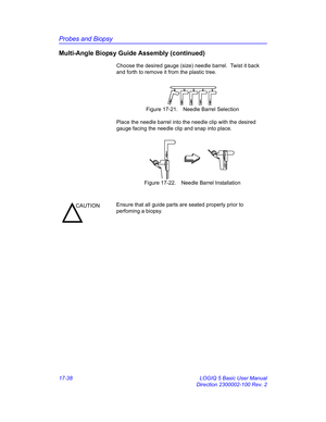 Page 820Probes and Biopsy
17-38 LOGIQ 5 Basic User Manual
Direction 2300002-100 Rev. 2
Multi-Angle Biopsy Guide Assembly (continued)
Choose the desired gauge (size) needle barrel.  Twist it back 
and forth to remove it from the plastic tree.
 Figure 17-21. Needle Barrel Selection
Place the needle barrel into the needle clip with the desired 
gauge facing the needle clip and snap into place.
 Figure 17-22. Needle Barrel Installation
CAUTIONEnsure that all guide parts are seated properly prior to 
perfoming a...