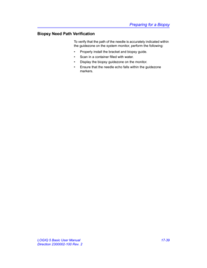 Page 821Preparing for a Biopsy
LOGIQ 5 Basic User Manual 17-39
Direction 2300002-100 Rev. 2
Biopsy Need Path Verification
To verify that the path of the needle is accurately indicated within 
the guidezone on the system monitor, perform the following:
•  Properly install the bracket and biopsy guide.
•  Scan in a container filled with water.
•  Display the biopsy guidezone on the monitor.
•  Ensure that the needle echo falls within the guidezone 
markers. 