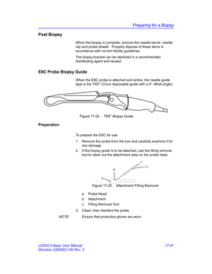 Page 823Preparing for a Biopsy
LOGIQ 5 Basic User Manual 17-41
Direction 2300002-100 Rev. 2
Post Biopsy
When the biopsy is complete, remove the needle barrel, needle 
clip and probe sheath.  Properly dispose of these items in 
accordance with current facility guidelines.
The biopsy bracket can be sterilized in a recommended 
disinfecting agent and reused.
E8C Probe Biopsy Guide
When the E8C probe is attached and active, the needle guide 
type is the TR5° (Civco disposable guide with a 5° offset angle).
 Figure...