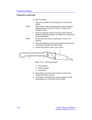 Page 824Probes and Biopsy
17-42 LOGIQ 5 Basic User Manual
Direction 2300002-100 Rev. 2
Preparation (continued)
To install the sheath:
1.  Remove the sheath from its package. Do not unroll the 
sheath.
NOTE:  Remember to rinse all sanitary probe sheaths of powder 
before placing on the probe. Powder can degrade the 
displayed image.
2.  Place an adequate amount of ultrasound gel inside the 
sheath tip (the gel is between the sheath inner surface and 
the probe aperture).
NOTE:  Ensure that only acoustic coupling...