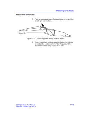 Page 825Preparing for a Biopsy
LOGIQ 5 Basic User Manual 17-43
Direction 2300002-100 Rev. 2
Preparation (continued)
7.  Place an adequate amount of ultrasound gel on the gel-filled 
sheath tip’s outer surface.
 Figure 17-27. Civco Disposable Biopsy Guide 5° Angle
8.  Ensure the guide is properly seated and secure by pushing 
forward on the needle insertion end of the guide until the 
attachment node is firmly in place in it’s hole. 