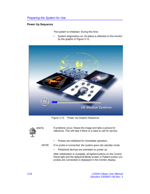 Page 84Preparing the System for Use
3-24 LOGIQ 5 Basic User Manual
Direction 2300002-100 Rev. 2
Power Up Sequence 
The system is initialized. During this time:
•  System diagnostics run. Its status is reflected on the monitor 
by the graphic in Figure 3-12.
 Figure 3-12. Power Up Graphic Sequence
•  Probes are initialized for immediate operation.
NOTE:  If no probe is connected, the system goes into standby mode.
•  Peripheral devices are activated on power up.
After initialization is complete, all lighted...
