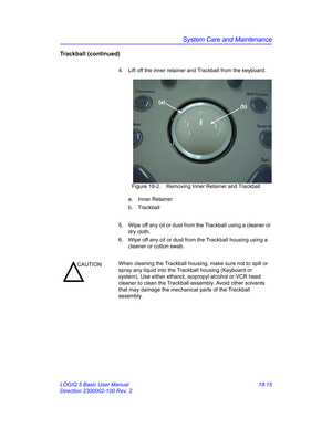 Page 841System Care and Maintenance
LOGIQ 5 Basic User Manual 18-15
Direction 2300002-100 Rev. 2
Trackball (continued)
4.  Lift off the inner retainer and Trackball from the keyboard.
 Figure 18-2. Removing Inner Retainer and Trackball
a. Inner Retainer
b. Trackball
5.  Wipe off any oil or dust from the Trackball using a cleaner or 
dry cloth.
6.  Wipe off any oil or dust from the Trackball housing using a 
cleaner or cotton swab.
(a)
(b)
CAUTIONWhen cleaning the Trackball housing, make sure not to spill or...