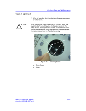 Page 843System Care and Maintenance
LOGIQ 5 Basic User Manual 18-17
Direction 2300002-100 Rev. 2
Trackball (continued)
7.  Wipe off any oil or dust from the two rollers using a cleaner 
or cotton swab.
 Figure 18-4. Cleaning Rollers
a. Cotton Swab
b. Rollers
CAUTIONWhen cleaning the roller, make sure not to spill or spray any 
liquid into the Trackball housing (keyboard or system). Use 
either ethanol, isopropyl alcohol or VCR head cleaner to clean 
the Trackball assembly. Avoid other solvents that may damage...