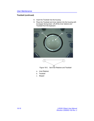 Page 844User Maintenance
18-18 LOGIQ 5 Basic User Manual
Direction 2300002-100 Rev. 2
Trackball (continued)
8.  Insert the Trackball into the housing.
9.  Place the Trackball and inner retainer into the housing with 
its stopper facing down. Lift off the inner retainer and 
Trackball from the keyboard.
 Figure 18-5. Set Inner Retainer and Trackball
a. Inner Retainer
b. Trackball
c. Stopper
(a)
(b)
(c) 