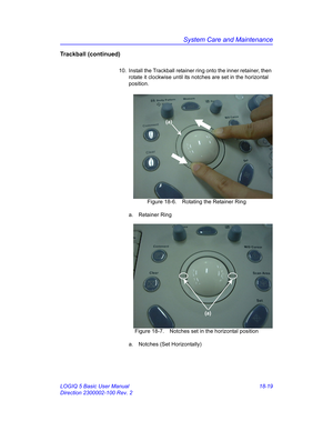 Page 845System Care and Maintenance
LOGIQ 5 Basic User Manual 18-19
Direction 2300002-100 Rev. 2
Trackball (continued)
10.  Install the Trackball retainer ring onto the inner retainer, then 
rotate it clockwise until its notches are set in the horizontal 
position.
 Figure 18-6. Rotating the Retainer Ring
a. Retainer Ring
 Figure 18-7. Notches set in the horizontal position
a.  Notches (Set Horizontally)
(a)
(a) 