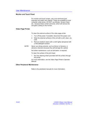 Page 846User Maintenance
18-20 LOGIQ 5 Basic User Manual
Direction 2300002-100 Rev. 2
Monitor and Touch Panel
For monitor and touch screen, use a non-ammonia (just 
isopropyl and water) lens cleaner. These are available at most 
computer outlet stores. DO NOT use Windex, Screen-Clean, 
etc., because these contain ammonia, which will remove the 
anti-glare coating on the monitor. 
Video Page Printer
To clean the external surface of the video page printer:
1.  Turn off the power. If possible, disconnect the power...