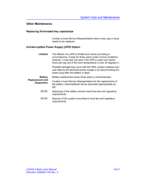 Page 847System Care and Maintenance
LOGIQ 5 Basic User Manual 18-21
Direction 2300002-100 Rev. 2
Other Maintenance
Replacing illuminated key caps/lamps
Contact a local Service Representative when a key cap or lamp 
needs to be replaced.
Uninterruptible Power Supply (UPS) Option
LifetimeThe lifetime of a UPS is limited and varies according to 
circumstances. It lasts for three years under normal conditions; 
however, it may last one year if the UPS is used over twelve 
hours per day and if the room temperature is...