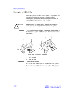 Page 848User Maintenance
18-22 LOGIQ 5 Basic User Manual
Direction 2300002-100 Rev. 2
Cleaning the LOGIQ 5 air filter
Clean the systems air filters to ensure that a clogged filter does 
not cause the system to overheat and reduce system 
performance and reliability. It is recommended the filters be 
cleaned quarterly (once every three months).
LocatingThe LOGIQ 5 has two air filters. The front air filter is located in 
the front of the system and the back air filter is located behind 
the system.
 Figure 18-8....