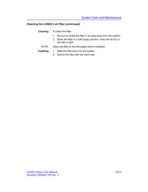 Page 849System Care and Maintenance
LOGIQ 5 Basic User Manual 18-23
Direction 2300002-100 Rev. 2
Cleaning the LOGIQ 5 air filter (continued)
CleaningTo clean the filter:
1.  Be sure to shake the filter in an area away from the system.
2.  Wash the filter in a mild soapy solution, rinse and air dry or 
dry with a cloth.
NOTE:  Allow wet filter to dry thoroughly before installing.
Installing1.  Slide the filter back into the system.
2.  Secure the filter with the Velcro tab. 