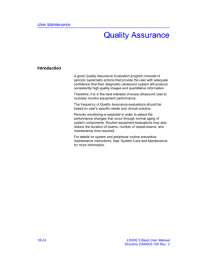 Page 850User Maintenance
18-24 LOGIQ 5 Basic User Manual
Direction 2300002-100 Rev. 2
Quality Assurance
Introduction
A good Quality Assurance Evaluation program consists of 
periodic systematic actions that provide the user with adequate 
confidence that their diagnostic ultrasound system will produce 
consistently high quality images and quantitative information.
Therefore, it is in the best interests of every ultrasound user to 
routinely monitor equipment performance.
The frequency of Quality Assurance...