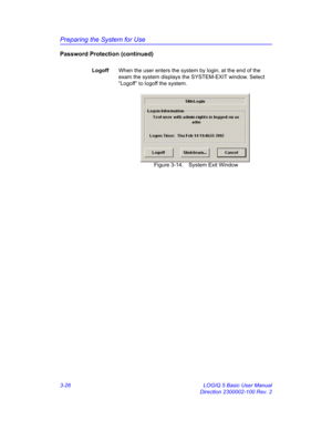 Page 86Preparing the System for Use
3-26 LOGIQ 5 Basic User Manual
Direction 2300002-100 Rev. 2
Password Protection (continued)
LogoffWhen the user enters the system by login, at the end of the 
exam the system displays the SYSTEM-EXIT window. Select 
“Logoff” to logoff the system.
 Figure 3-14. System Exit Window 