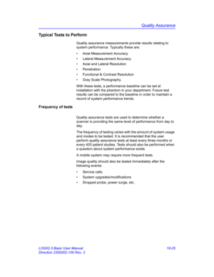 Page 851Quality Assurance
LOGIQ 5 Basic User Manual 18-25
Direction 2300002-100 Rev. 2
Typical Tests to Perform
Quality assurance measurements provide results relating to 
system performance. Typically these are:
•  Axial Measurement Accuracy
• Lateral Measurement Accuracy
•  Axial and Lateral Resolution
• Penetration
•  Functional & Contrast Resolution
•  Gray Scale Photography.
With these tests, a performance baseline can be set at 
installation with the phantom in your department. Future test 
results can be...