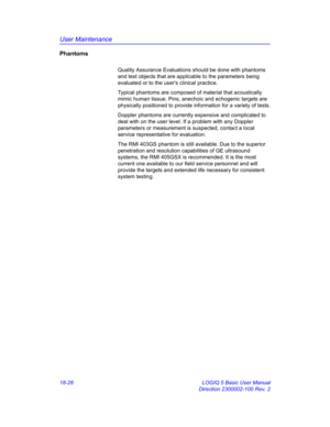 Page 852User Maintenance
18-26 LOGIQ 5 Basic User Manual
Direction 2300002-100 Rev. 2
Phantoms
Quality Assurance Evaluations should be done with phantoms 
and test objects that are applicable to the parameters being 
evaluated or to the users clinical practice.
Typical phantoms are composed of material that acoustically 
mimic human tissue. Pins, anechoic and echogenic targets are 
physically positioned to provide information for a variety of tests.
Doppler phantoms are currently expensive and complicated to...