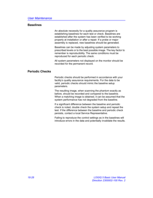 Page 854User Maintenance
18-28 LOGIQ 5 Basic User Manual
Direction 2300002-100 Rev. 2
Baselines
An absolute necessity for a quality assurance program is 
establishing baselines for each test or check. Baselines are 
established after the system has been verified to be working 
properly at installation or after a repair. If a probe or major 
assembly is replaced, new baselines should be generated.
Baselines can be made by adjusting system parameters to 
prescribed levels or to the best possible image. The key...