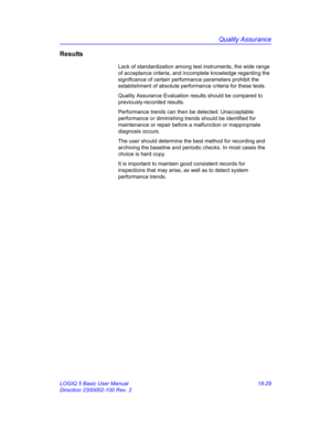 Page 855Quality Assurance
LOGIQ 5 Basic User Manual 18-29
Direction 2300002-100 Rev. 2
Results
Lack of standardization among test instruments, the wide range 
of acceptance criteria, and incomplete knowledge regarding the 
significance of certain performance parameters prohibit the 
establishment of absolute performance criteria for these tests.
Quality Assurance Evaluation results should be compared to 
previously-recorded results. 
Performance trends can then be detected. Unacceptable 
performance or...