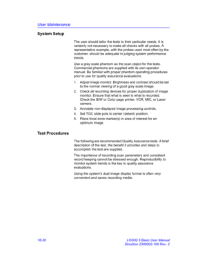 Page 856User Maintenance
18-30 LOGIQ 5 Basic User Manual
Direction 2300002-100 Rev. 2
System Setup
The user should tailor the tests to their particular needs. It is 
certainly not necessary to make all checks with all probes. A 
representative example, with the probes used most often by the 
customer, should be adequate in judging system performance 
trends.
Use a gray scale phantom as the scan object for the tests. 
Commercial phantoms are supplied with its own operator 
manual. Be familiar with proper phantom...