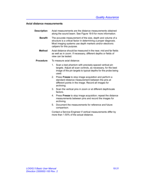 Page 857Quality Assurance
LOGIQ 5 Basic User Manual 18-31
Direction 2300002-100 Rev. 2
Axial distance measurements
DescriptionAxial measurements are the distance measurements obtained 
along the sound beam. See Figure 18-9 for more information.
BenefitThe accurate measurement of the size, depth and volume of a 
structure is a critical factor in determining a proper diagnosis. 
Most imaging systems use depth markers and/or electronic 
calipers for this purpose.
MethodAxial distance should be measured in the near,...