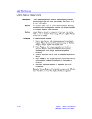 Page 858User Maintenance
18-32 LOGIQ 5 Basic User Manual
Direction 2300002-100 Rev. 2
Lateral distance measurements
DescriptionLateral measurements are distance measurements obtained 
perpendicular to the axis of the sound beam. See Figure 18-9 
for more information.
BenefitThe purpose is the same as vertical measurements. Precisely-
spaced horizontal pin targets are scanned and results compared 
to the known distance in the phantom.
MethodLateral distance should be measured in the near, mid and far 
fields as...