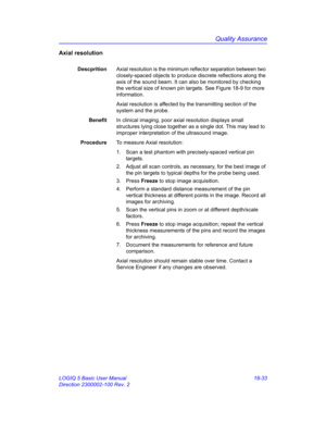 Page 859Quality Assurance
LOGIQ 5 Basic User Manual 18-33
Direction 2300002-100 Rev. 2
Axial resolution
DescpritionAxial resolution is the minimum reflector separation between two 
closely-spaced objects to produce discrete reflections along the 
axis of the sound beam. It can also be monitored by checking 
the vertical size of known pin targets. See Figure 18-9 for more 
information.
Axial resolution is affected by the transmitting section of the 
system and the probe.
BenefitIn clinical imaging, poor axial...