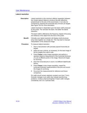 Page 860User Maintenance
18-34 LOGIQ 5 Basic User Manual
Direction 2300002-100 Rev. 2
Lateral resolution
DescriptionLateral resolution is the minimum reflector separation between 
two closely spaced objects to produce discrete reflections 
perpendicular to the axis of the sound beam. It can also be 
monitored by checking the horizontal size of known pin targets. 
See Figure 18-9 for more information.
Lateral resolution is dependent upon the beam width produced 
by the probe. The narrower the beam, the better the...