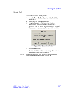 Page 87Powering the System
LOGIQ 5 Basic User Manual 3-27
Direction 2300002-100 Rev. 2
Standby Mode
To place the system in standby mode:
1. Press the Power On/Standby switch at the front of the 
system once.
2.  The System-Exit window is displayed.
3. Using the Trackball or Tab key, select Shutdown.
The shutdown process takes a few seconds and is 
completed when the control panel illumination is turned off.
The shutdown process takes a few seconds to complete.
 Figure 3-15. System-Exit Window
4.  Disconnect the...