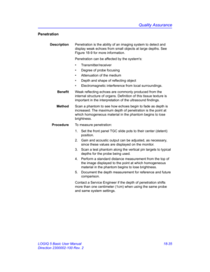 Page 861Quality Assurance
LOGIQ 5 Basic User Manual 18-35
Direction 2300002-100 Rev. 2
Penetration
DescriptionPenetration is the ability of an imaging system to detect and 
display weak echoes from small objects at large depths. See 
Figure 18-9 for more information.
Penetration can be affected by the systems: 
• Transmitter/receiver
•  Degree of probe focusing
•  Attenuation of the medium
•  Depth and shape of reflecting object
•  Electromagnetic interference from local surroundings. 
BenefitWeak reflecting...