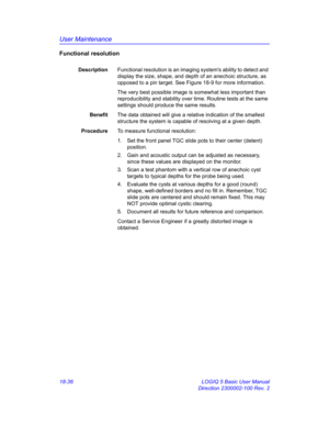 Page 862User Maintenance
18-36 LOGIQ 5 Basic User Manual
Direction 2300002-100 Rev. 2
Functional resolution
DescriptionFunctional resolution is an imaging systems ability to detect and 
display the size, shape, and depth of an anechoic structure, as 
opposed to a pin target. See Figure 18-9 for more information.
The very best possible image is somewhat less important than 
reproducibility and stability over time. Routine tests at the same 
settings should produce the same results.
BenefitThe data obtained will...