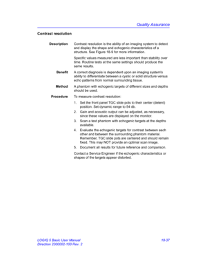 Page 863Quality Assurance
LOGIQ 5 Basic User Manual 18-37
Direction 2300002-100 Rev. 2
Contrast resolution
DescriptionContrast resolution is the ability of an imaging system to detect 
and display the shape and echogenic characteristics of a 
structure. See Figure 18-9 for more information.
Specific values measured are less important than stability over 
time. Routine tests at the same settings should produce the 
same results.
BenefitA correct diagnosis is dependent upon an imaging systems 
ability to...