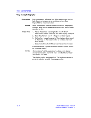 Page 864User Maintenance
18-38 LOGIQ 5 Basic User Manual
Direction 2300002-100 Rev. 2
Gray Scale photography
DescriptionPoor photography will cause loss of low level echoes and the 
lack of contrast between large amplitude echoes. See 
Figure 18-9 for more information.
BenefitWhen photographic controls and film processors are properly 
adjusted, weak echoes, as well as strong echoes, are accurately 
recorded on film.
Procedure1.  Adjust the camera according to the manufacturers 
instructions until the hard copy...