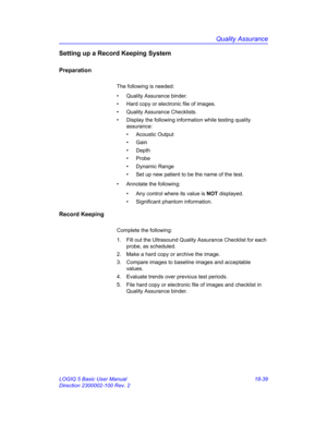 Page 865Quality Assurance
LOGIQ 5 Basic User Manual 18-39
Direction 2300002-100 Rev. 2
Setting up a Record Keeping System
Preparation
The following is needed: 
•  Quality Assurance binder.
•  Hard copy or electronic file of images.
•  Quality Assurance Checklists. 
•  Display the following information while testing quality 
assurance: 
• Acoustic Output
• Gain
• Depth
• Probe
• Dynamic Range
•  Set up new patient to be the name of the test.
•  Annotate the following: 
•  Any control where its value is NOT...